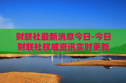财联社最新消息今日-今日财联社权威资讯实时更新