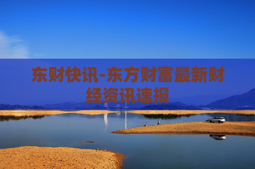东财快讯-东方财富最新财经资讯速报