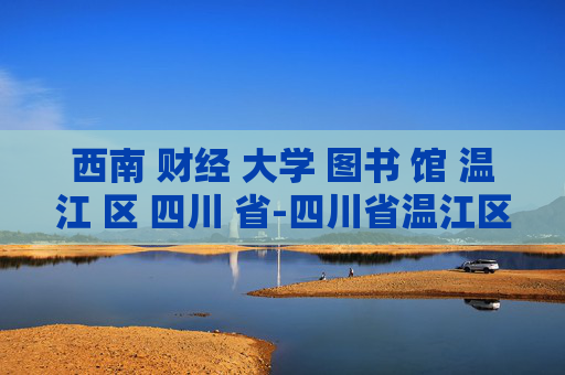 西南 财经 大学 图书 馆 温江 区 四川 省-四川省温江区西南财大图书馆详情揭秘
