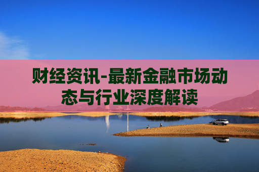 财经资讯-最新金融市场动态与行业深度解读