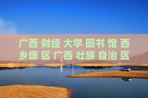 广西 财经 大学 图书 馆 西乡塘 区 广西 壮族 自治 区-西乡塘区广西壮族自治区财大图书馆详情