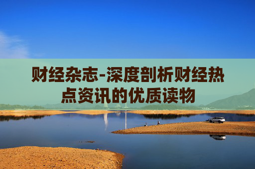 财经杂志-深度剖析财经热点资讯的优质读物