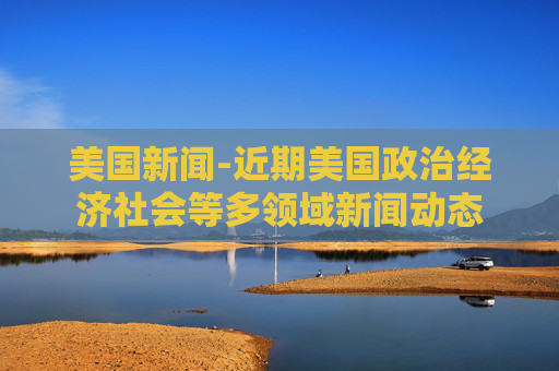 美国新闻-近期美国政治经济社会等多领域新闻动态