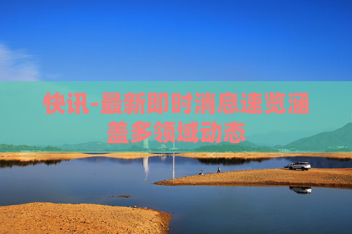快讯-最新即时消息速览涵盖多领域动态