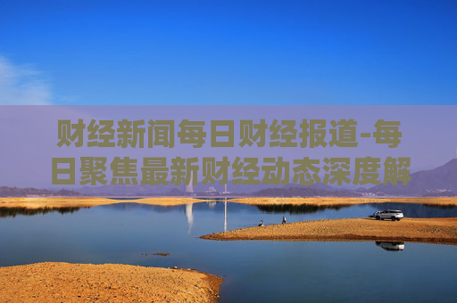 财经新闻每日财经报道-每日聚焦最新财经动态深度解读