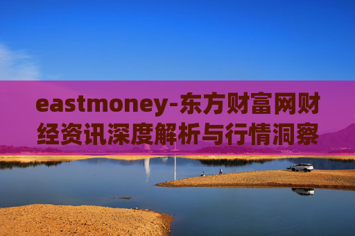 eastmoney-东方财富网财经资讯深度解析与行情洞察