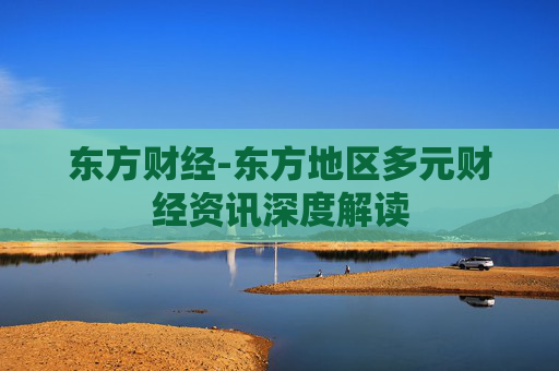 东方财经-东方地区多元财经资讯深度解读