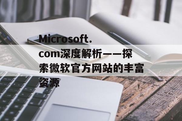 Microsoft.com深度解析——探索微软官方网站的丰富资源