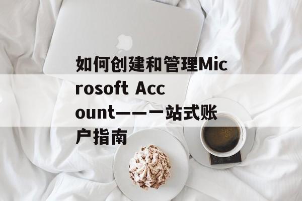 如何创建和管理Microsoft Account——一站式账户指南