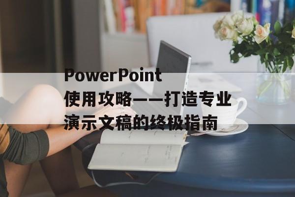PowerPoint使用攻略——打造专业演示文稿的终极指南