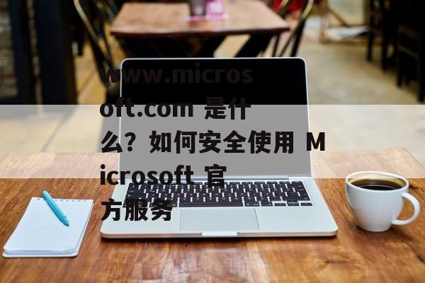 www.microsoft.com 是什么?如何安全使用 Microsoft 官方服务