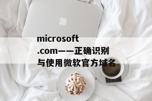 microsoft .com——正确识别与使用微软官方域名