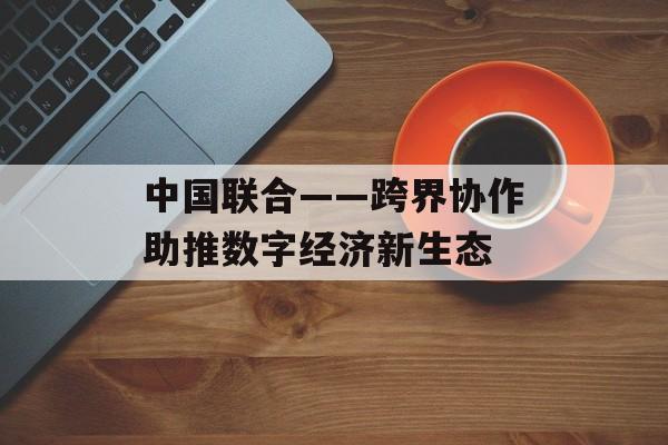中国联合——跨界协作助推数字经济新生态