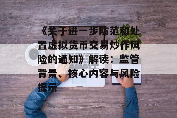 《关于进一步防范和处置虚拟货币交易炒作风险的通知》解读:监管背景、核心内容与风险提示