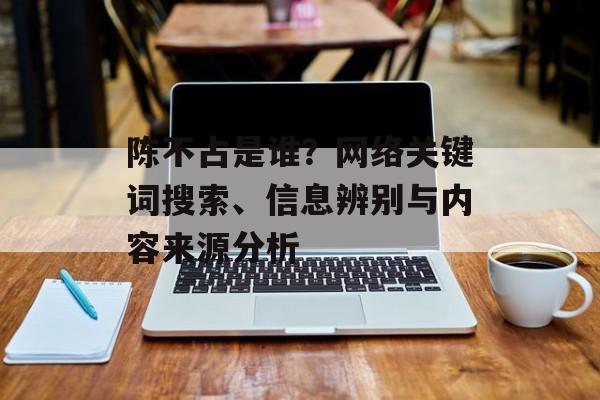 陈不占是谁?网络关键词搜索、信息辨别与内容来源分析