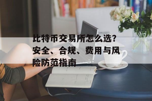 比特币交易所怎么选?安全、合规、费用与风险防范指南