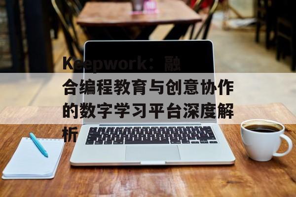 Keepwork:融合编程教育与创意协作的数字学习平台深度解析