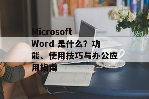 Microsoft Word 是什么?功能、使用技巧与办公应用指南