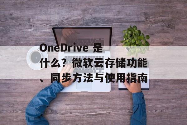 OneDrive 是什么?微软云存储功能、同步方法与使用指南