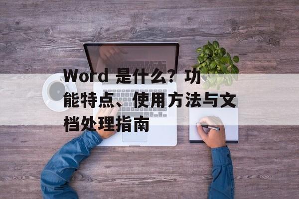 Word 是什么?功能特点、使用方法与文档处理指南